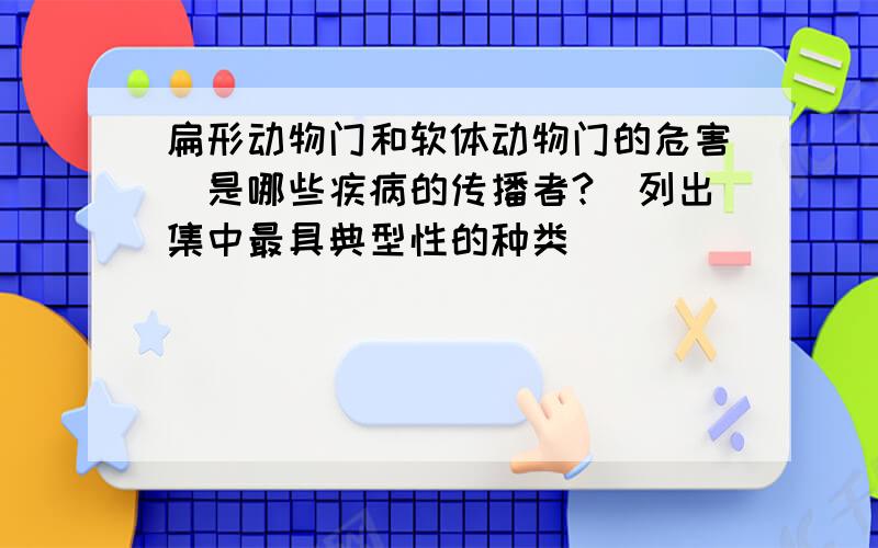 扁形动物门和软体动物门的危害（是哪些疾病的传播者?）列出集中最具典型性的种类