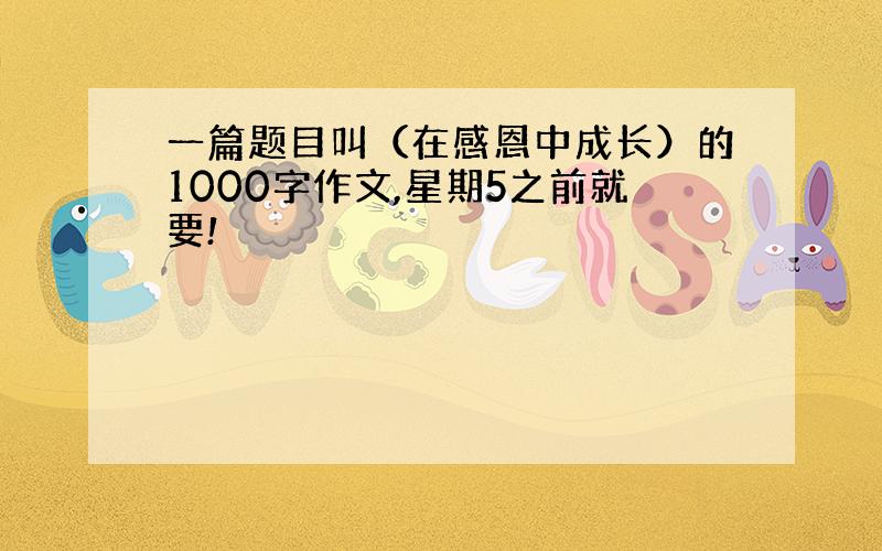 一篇题目叫（在感恩中成长）的1000字作文,星期5之前就要!