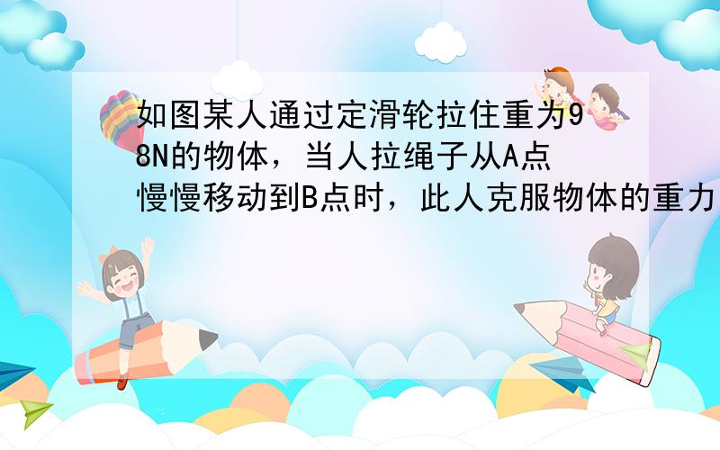 如图某人通过定滑轮拉住重为98N的物体，当人拉绳子从A点慢慢移动到B点时，此人克服物体的重力大约做了______J的功．