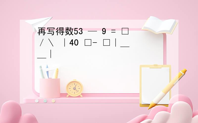 再写得数53 — 9 = □／＼ ∣40 □- □∣＿ ＿∣