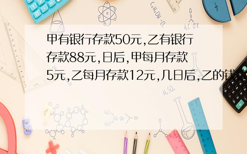 甲有银行存款50元,乙有银行存款88元,日后,甲每月存款5元,乙每月存款12元,几日后,乙的钱数是甲的钱数的2倍?(列方