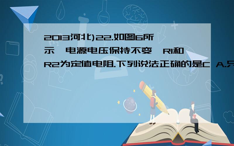 2013河北)22.如图6所示,电源电压保持不变,R1和R2为定值电阻.下列说法正确的是C A.只闭合S1,滑片P向右滑