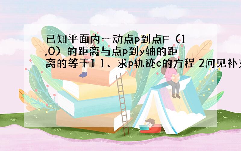 已知平面内一动点p到点F（1,0）的距离与点p到y轴的距离的等于1 1、求p轨迹c的方程 2问见补充