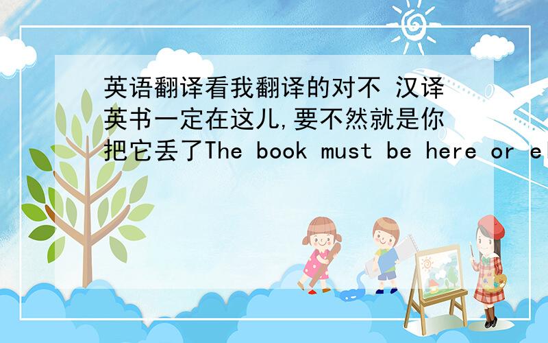 英语翻译看我翻译的对不 汉译英书一定在这儿,要不然就是你把它丢了The book must be here or ele
