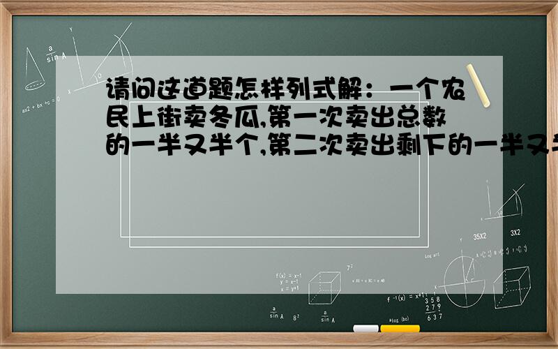 请问这道题怎样列式解：一个农民上街卖冬瓜,第一次卖出总数的一半又半个,第二次卖出剩下的一半又半个后,还剩下一个.问原来共