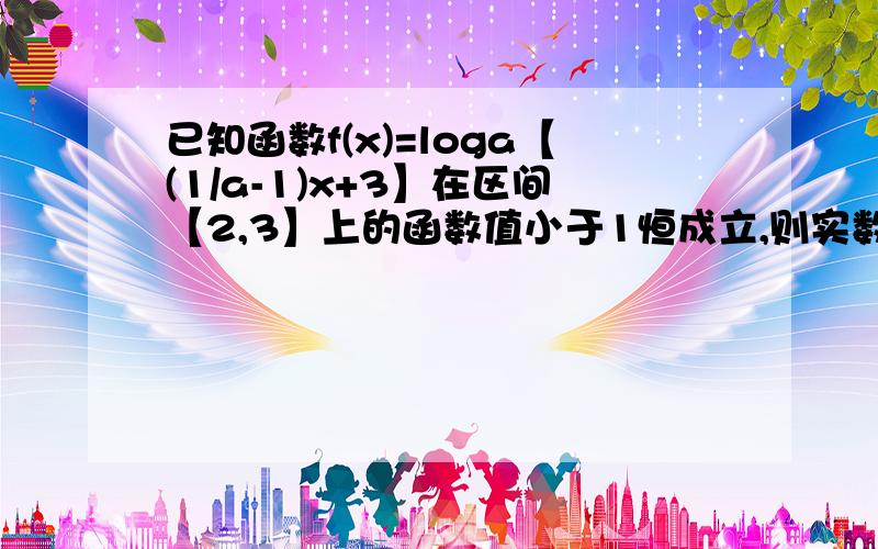 已知函数f(x)=loga【(1/a-1)x+3】在区间【2,3】上的函数值小于1恒成立,则实数a的取值范围