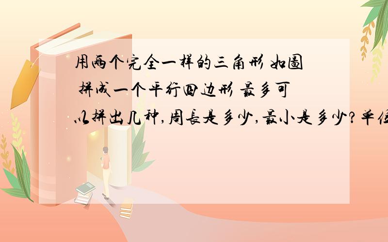 用两个完全一样的三角形 如图 拼成一个平行四边形 最多可以拼出几种,周长是多少,最小是多少?单位：厘米