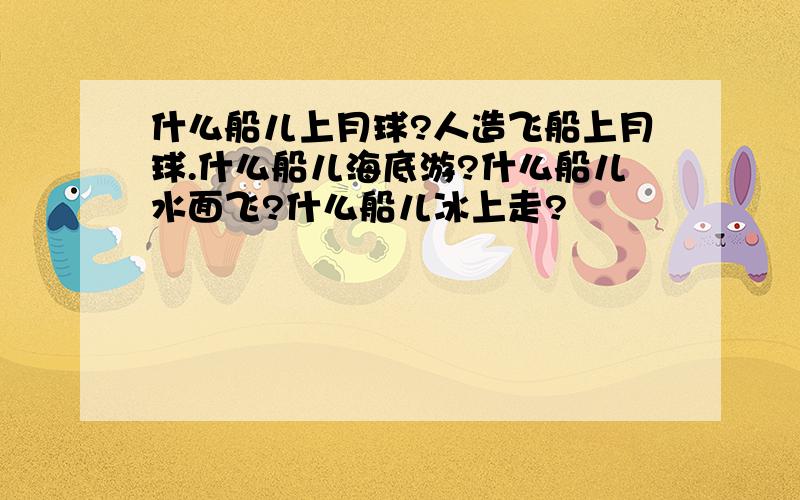 什么船儿上月球?人造飞船上月球.什么船儿海底游?什么船儿水面飞?什么船儿冰上走?