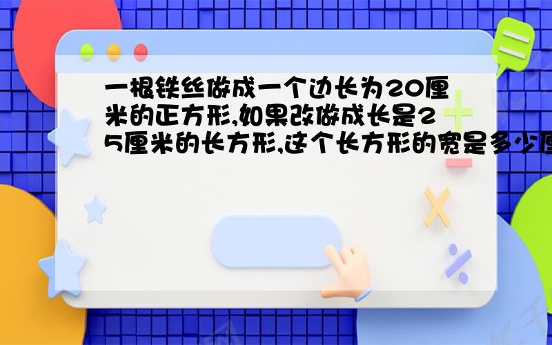 一根铁丝做成一个边长为20厘米的正方形,如果改做成长是25厘米的长方形,这个长方形的宽是多少厘米