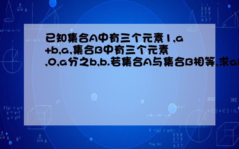 已知集合A中有三个元素1,a+b,a,集合B中有三个元素,0,a分之b,b.若集合A与集合B相等,求ab的