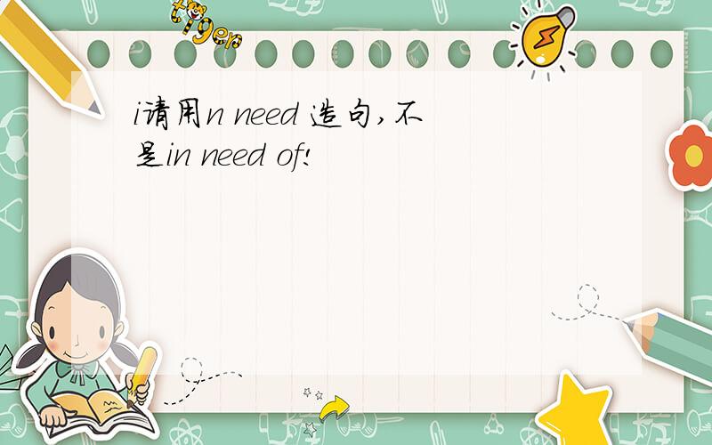 i请用n need 造句,不是in need of!