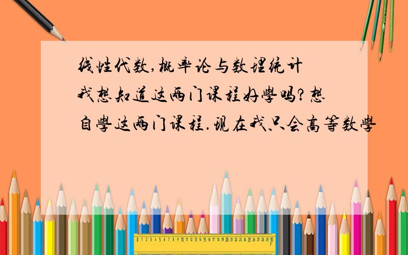 线性代数,概率论与数理统计 我想知道这两门课程好学吗?想自学这两门课程.现在我只会高等数学