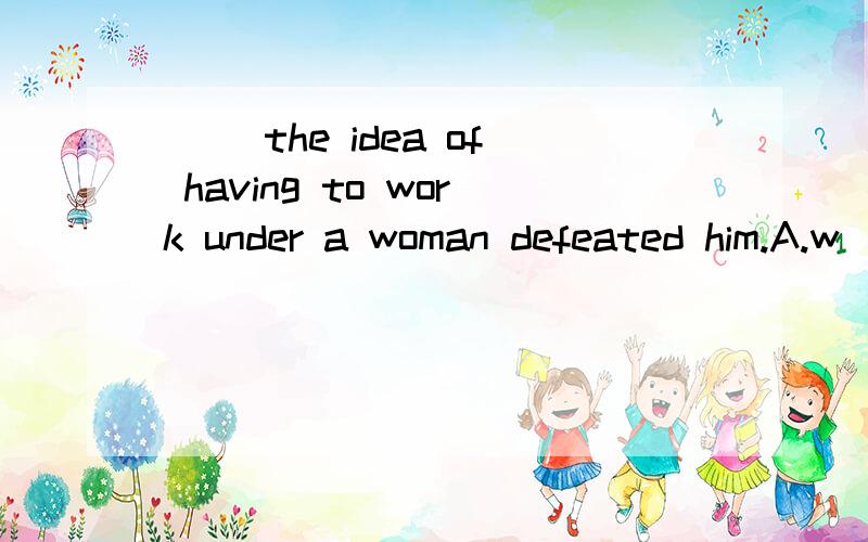 ( )the idea of having to work under a woman defeated him.A.w