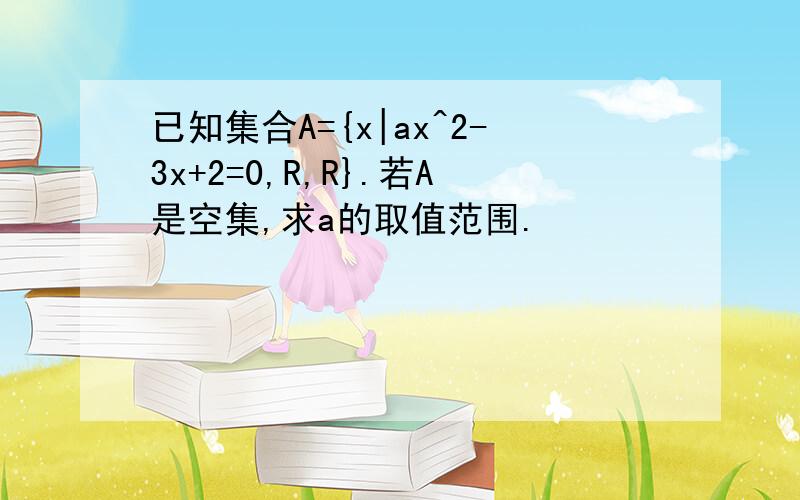 已知集合A={x|ax^2-3x+2=0,R,R}.若A是空集,求a的取值范围.