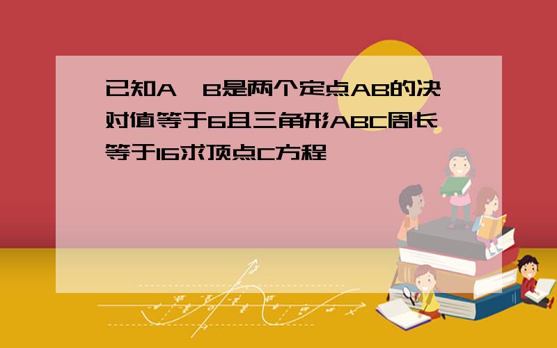 已知A,B是两个定点AB的决对值等于6且三角形ABC周长等于16求顶点C方程