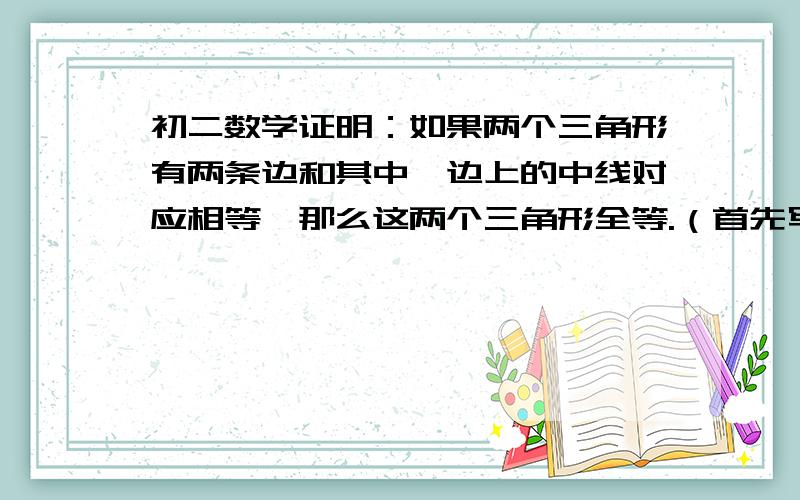 初二数学证明：如果两个三角形有两条边和其中一边上的中线对应相等,那么这两个三角形全等.（首先写出题和求证,然后画出图形,