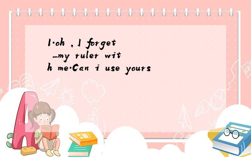 1.oh ,I forget _my ruler with me.Can i use yours