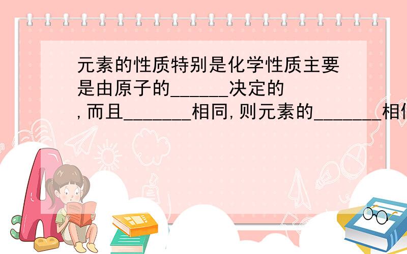 元素的性质特别是化学性质主要是由原子的______决定的,而且_______相同,则元素的_______相似.