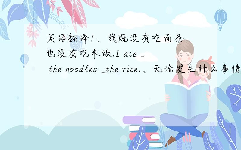 英语翻译1、我既没有吃面条,也没有吃米饭.I ate _ the noodles _the rice.、无论发生什么事情