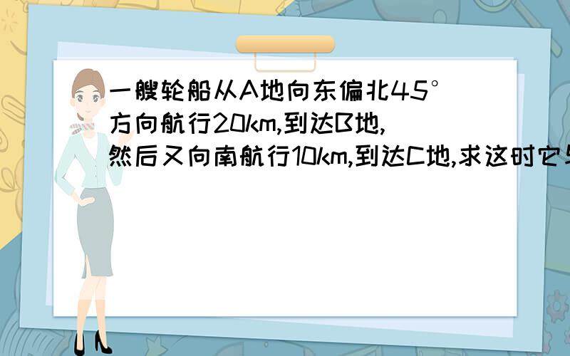 一艘轮船从A地向东偏北45°方向航行20km,到达B地,然后又向南航行10km,到达C地,求这时它与A地的距离.