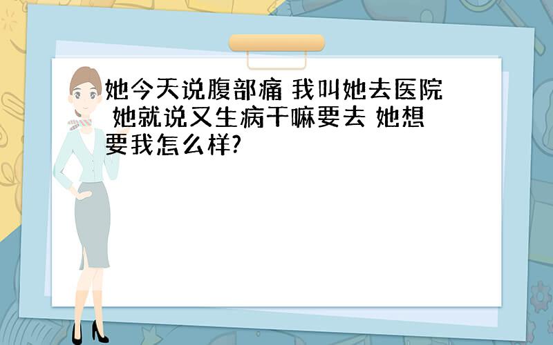 她今天说腹部痛 我叫她去医院 她就说又生病干嘛要去 她想要我怎么样?