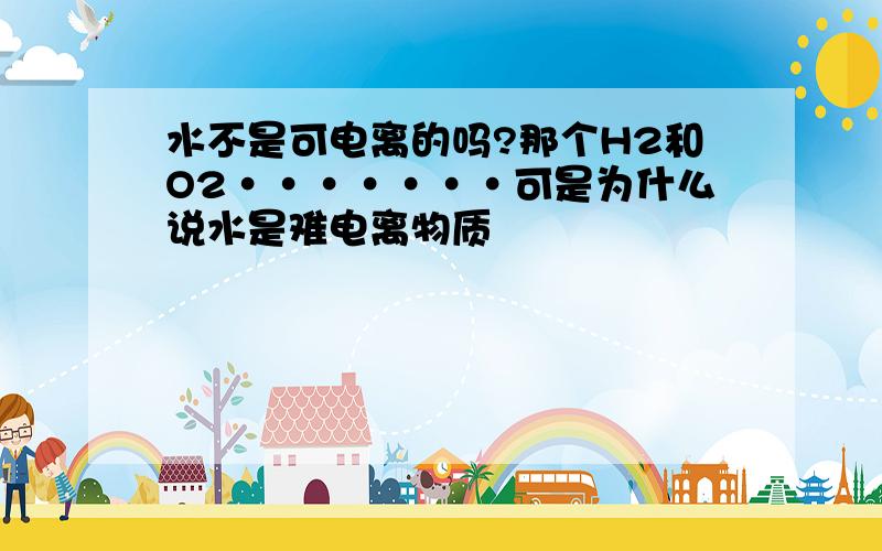 水不是可电离的吗?那个H2和O2·······可是为什么说水是难电离物质