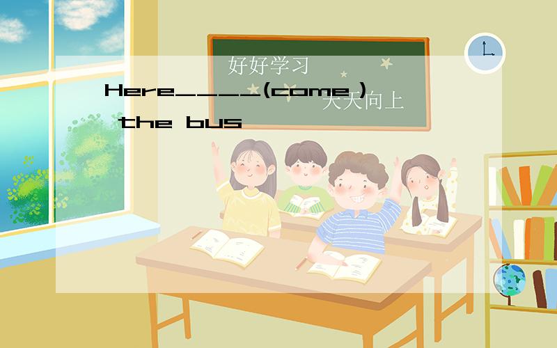 Here____(come） the bus