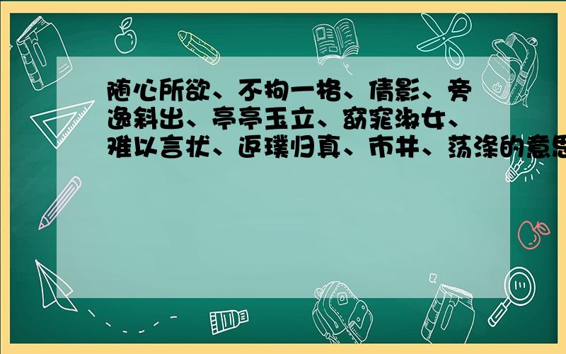 随心所欲、不拘一格、倩影、旁逸斜出、亭亭玉立、窈窕淑女、难以言状、返璞归真、市井、荡涤的意思是什么