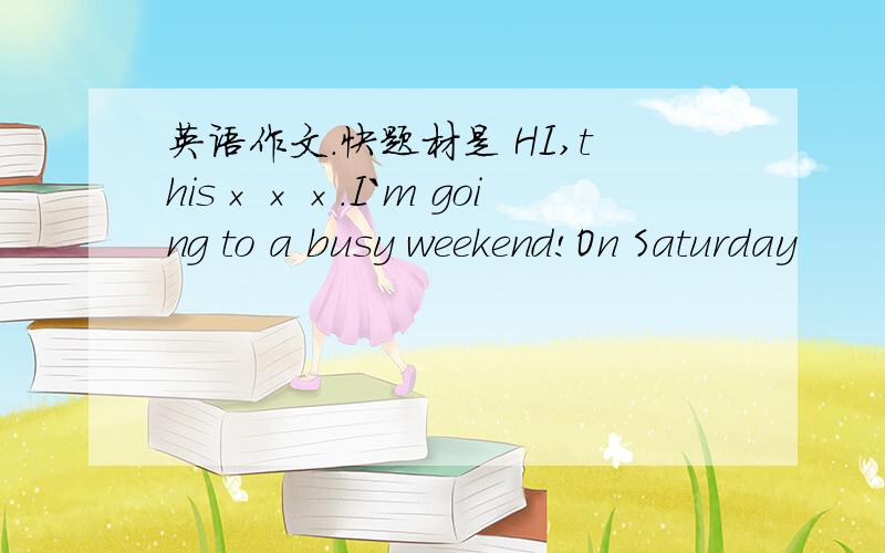 英语作文.快题材是 HI,this×××.I`m going to a busy weekend!On Saturday