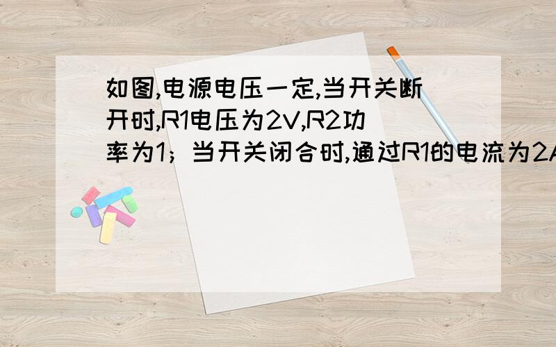 如图,电源电压一定,当开关断开时,R1电压为2V,R2功率为1；当开关闭合时,通过R1的电流为2A,求电源电压和R1,R