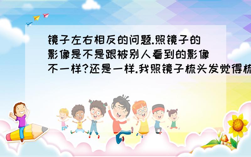 镜子左右相反的问题.照镜子的影像是不是跟被别人看到的影像不一样?还是一样.我照镜子梳头发觉得梳向左手边好看,是不是其实得