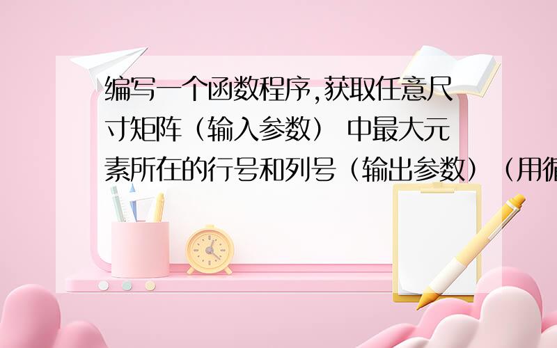 编写一个函数程序,获取任意尺寸矩阵（输入参数） 中最大元素所在的行号和列号（输出参数）（用循 环语