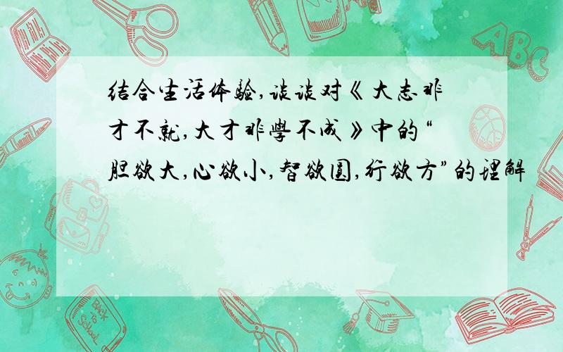 结合生活体验,谈谈对《大志非才不就,大才非学不成》中的“胆欲大,心欲小,智欲圆,行欲方”的理解