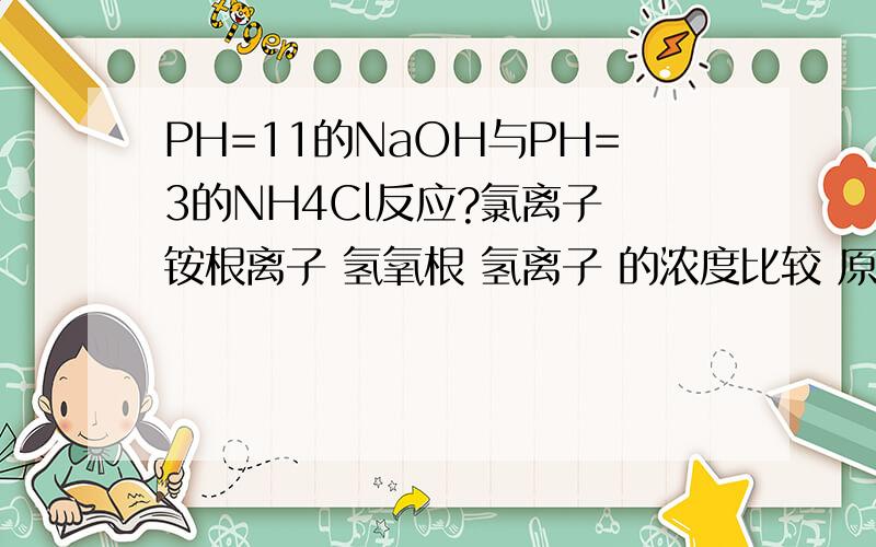 PH=11的NaOH与PH=3的NH4Cl反应?氯离子 铵根离子 氢氧根 氢离子 的浓度比较 原因