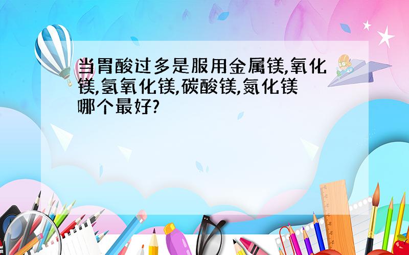 当胃酸过多是服用金属镁,氧化镁,氢氧化镁,碳酸镁,氮化镁哪个最好?