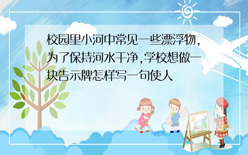 校园里小河中常见一些漂浮物,为了保持河水干净,学校想做一块告示牌怎样写一句使人