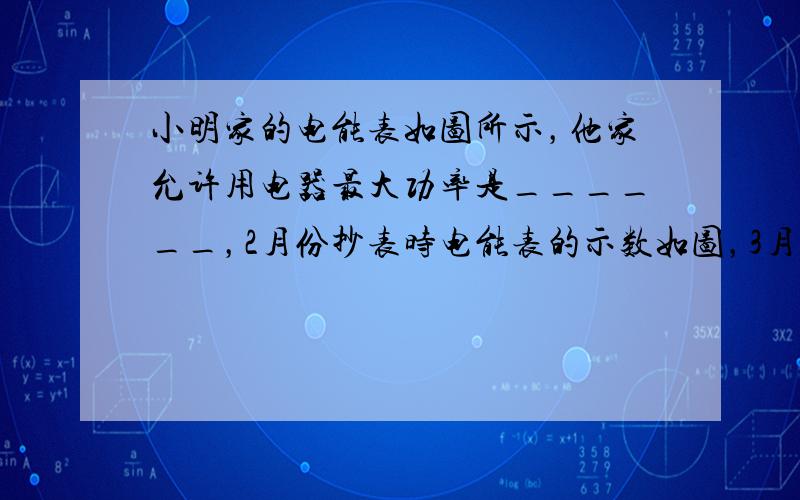 小明家的电能表如图所示，他家允许用电器最大功率是______，2月份抄表时电能表的示数如图，3月份抄表时示数为，本月他家