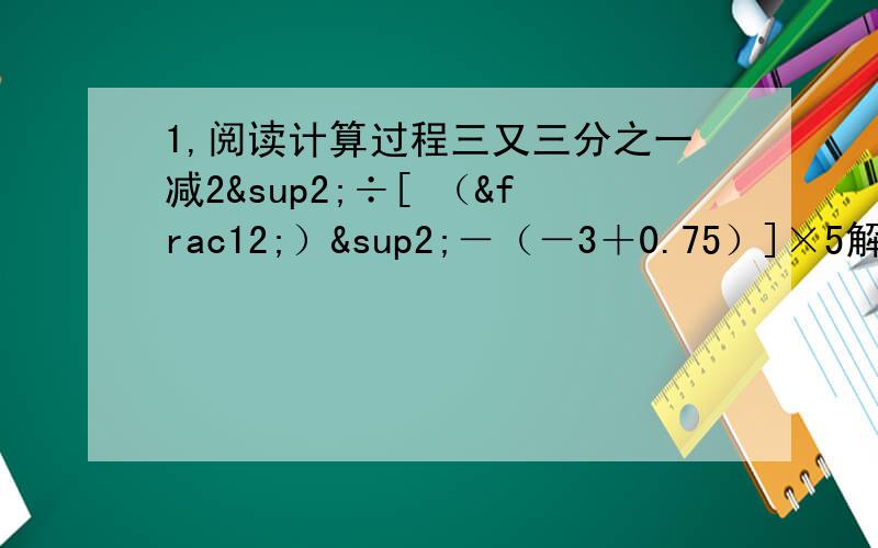 1,阅读计算过程三又三分之一减2²÷[ （½）²－（－3＋0.75）]×5解；原式=