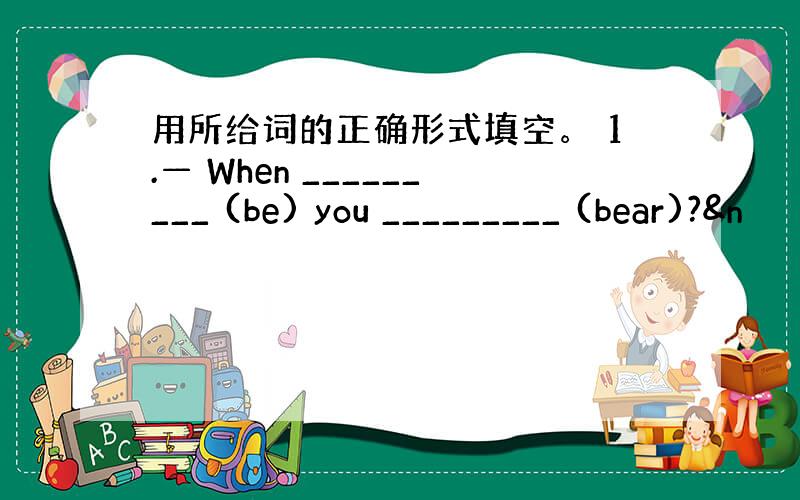 用所给词的正确形式填空。 1.— When _________ (be) you _________ (bear)?&n