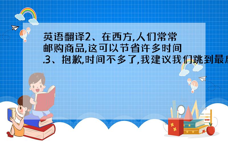 英语翻译2、在西方,人们常常邮购商品,这可以节省许多时间.3、抱歉,时间不多了,我建议我们跳到最后一章.