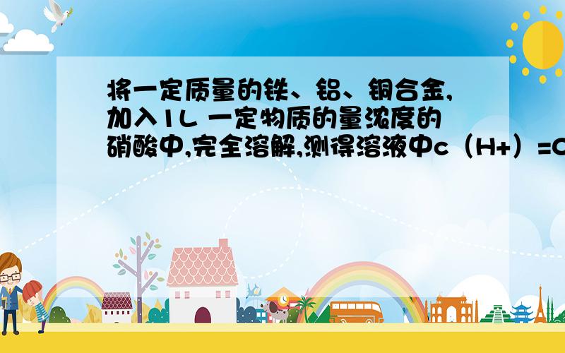 将一定质量的铁、铝、铜合金,加入1L 一定物质的量浓度的硝酸中,完全溶解,测得溶液中c（H+）=0.5mol/L