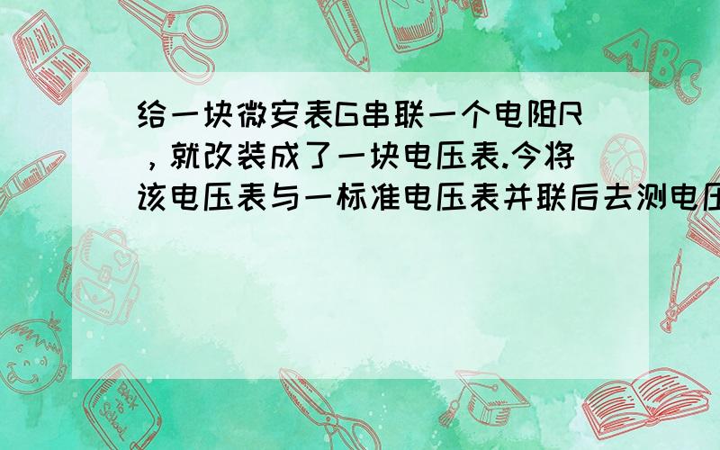 给一块微安表G串联一个电阻R，就改装成了一块电压表.今将该电压表与一标准电压表并联后去测电压，发现该表的示数总比标准表的