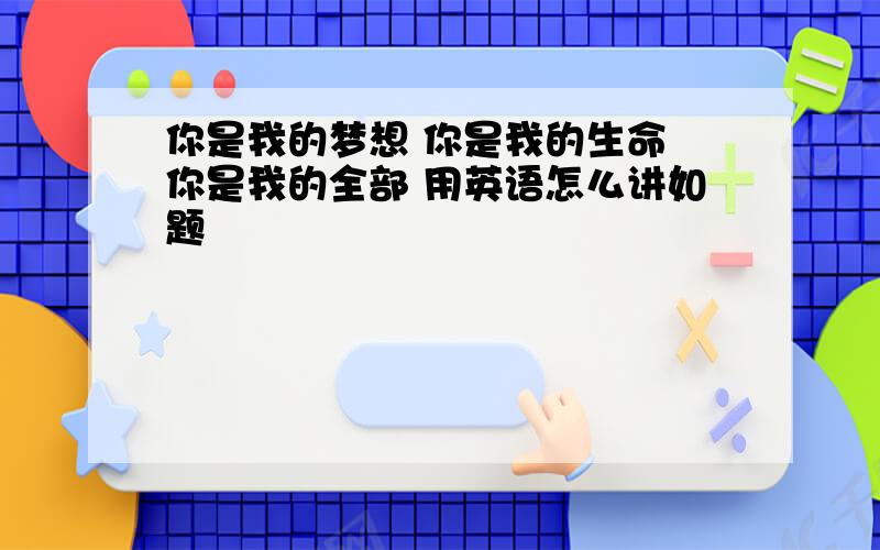 你是我的梦想 你是我的生命 你是我的全部 用英语怎么讲如题