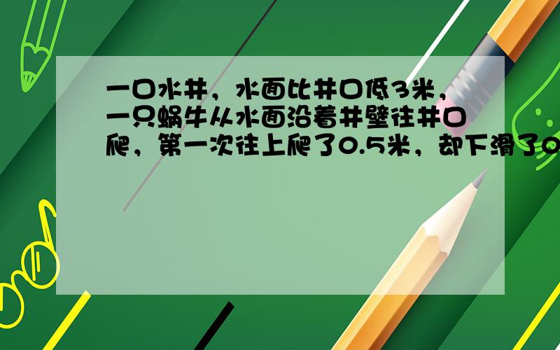 一口水井，水面比井口低3米，一只蜗牛从水面沿着井壁往井口爬，第一次往上爬了0.5米，却下滑了0.1米；第二次往上爬了0.