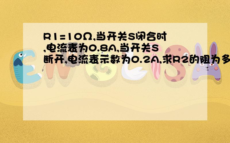 R1=10Ω,当开关S闭合时,电流表为0.8A,当开关S断开,电流表示数为0.2A,求R2的阻为多少