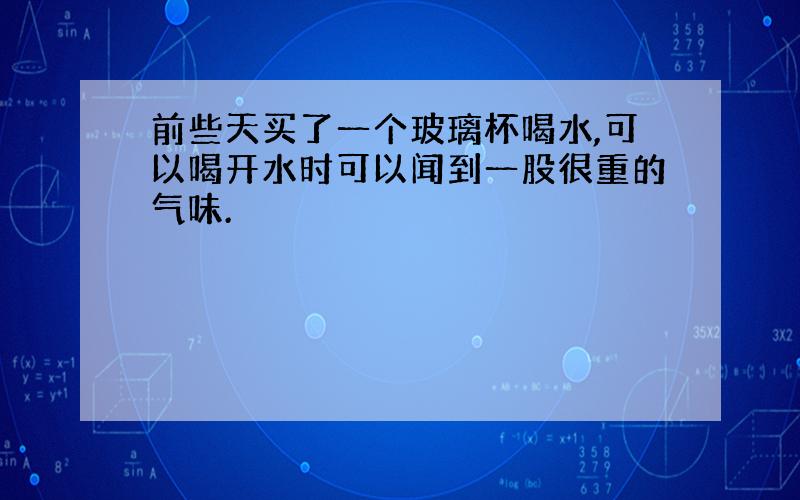 前些天买了一个玻璃杯喝水,可以喝开水时可以闻到一股很重的气味.