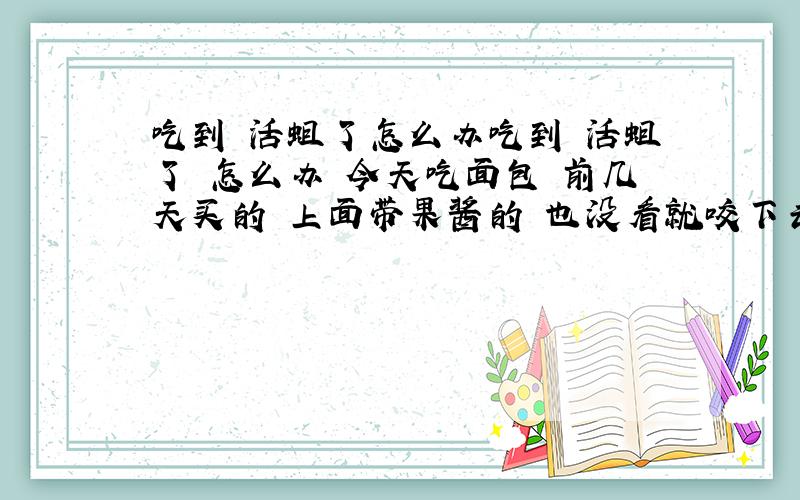 吃到 活蛆了怎么办吃到 活蛆了 怎么办 今天吃面包 前几天买的 上面带果酱的 也没看就咬下去了 觉得味道不好就看看结果那