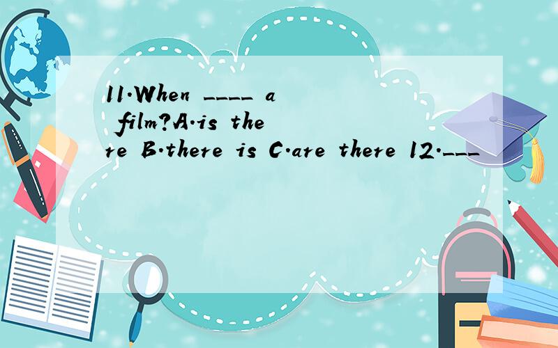 11.When ____ a film?A.is there B.there is C.are there 12.___