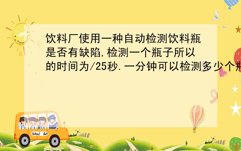 饮料厂使用一种自动检测饮料瓶是否有缺陷,检测一个瓶子所以的时间为/25秒.一分钟可以检测多少个瓶子?