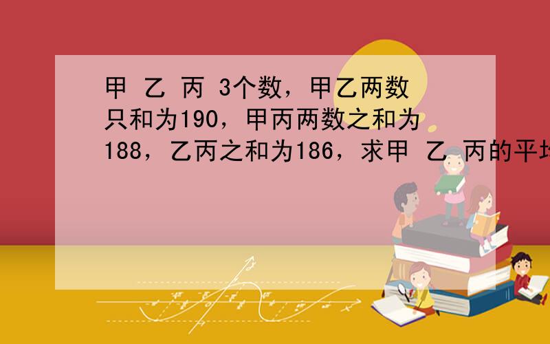 甲 乙 丙 3个数，甲乙两数只和为190，甲丙两数之和为188，乙丙之和为186，求甲 乙 丙的平均数急